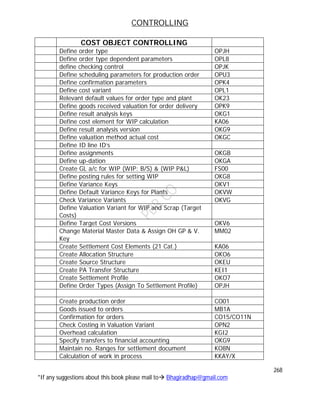 CONTROLLING
268
*If any suggestions about this book please mail to Bhagiradhap@gmail.com
COST OBJECT CONTROLLING
Define order type OPJH
Define order type dependent parameters OPL8
define checking control OPJK
Define scheduling parameters for production order OPU3
Define confirmation parameters OPK4
Define cost variant OPL1
Relevant default values for order type and plant OK23
Define goods received valuation for order delivery OPK9
Define result analysis keys OKG1
Define cost element for WIP calculation KA06
Define result analysis version OKG9
Define valuation method actual cost OKGC
Define ID line ID’s
Define assignments OKGB
Define up-dation OKGA
Create GL a/c for WIP (WIP: B/S) & (WIP P&L) FS00
Define posting rules for setting WIP OKG8
Define Variance Keys OKV1
Define Default Variance Keys for Plants OKVW
Check Variance Variants OKVG
Define Valuation Variant for WIP and Scrap (Target
Costs)
Define Target Cost Versions OKV6
Change Material Master Data & Assign OH GP & V.
Key
MM02
Create Settlement Cost Elements (21 Cat.) KA06
Create Allocation Structure OKO6
Create Source Structure OKEU
Create PA Transfer Structure KEI1
Create Settlement Profile OKO7
Define Order Types (Assign To Settlement Profile) OPJH
Create production order CO01
Goods issued to orders MB1A
Confirmation for orders CO15/CO11N
Check Costing in Valuation Variant OPN2
Overhead calculation KGI2
Specify transfers to financial accounting OKG9
Maintain no. Ranges for settlement document KO8N
Calculation of work in process KKAY/X
 
