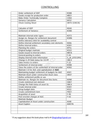 CONTROLLING
269
*If any suggestions about this book please mail to Bhagiradhap@gmail.com
Order settlement of WIP KO88
Goods receipt for production order MB31
Make Order Technically Complete CO02
Variance Calculation KKS2
Check Costing Sheet OKYV (CHECK)
Calculate of WIP KKAX
Settlement of Variance KO88
Maintain internal order types KOT2
Assign no. Ranges for settlement document KO8N
Define tolerance limit for availability control
Define internal settlement secondary cost elements KA06
Define internal orders KO01
Planning the orders KPF6
Original budget maintain KO22
Goods issued to internal orders MB1A
General posting to orders F-02
Display internal order information S_alr_87012993
Change G 29 field status for CO.PP OBC4
Sales invoice to orders F-22
Settlement of internal order KO88
Close the orders of the settlement of internal order KO02
Maintain I.O for AUC and capitalization of AUC
Maintaining budget settlement of budgets for AUC AS01
Maintain Asset under construction Asset class OK07
Define settlement profile or use
Maintain no. Ranges for document line items KANK
Create statistical cost element OAK7
Change the field status of asset GL OBC4
Create internal order KO01
Setup budget data K022
Create commitment item FM21
Acquisition of asset F-90
Post erection charges of AUC F-02
Maintain Budget
Capitalization of Asset under construction AIAB
Asset Explore AW01N
 