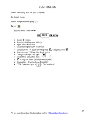 CONTROLLING
27
*If any suggestions about this book please mail to Bhagiradhap@gmail.com
Select controlling area for your company
Go to edit menu
Select assign element group (F5)
Save.
Back to menu Item 
MAINTAIN VERSION
 Select 0 version
 Select controlling area settings
 Again select 0 version
 Select setting for each fiscal year
 Select current FY. 2007 for Integrated , Copying Allow 
 Select current FY Row then detail button
 Change exchange rate type
 Select Price calculation tabs
  Purely iter. Price (purely iterative price)
 Revaluation : Own business Transition
 ECPA Procedure type = ( Overhead cost)
OKEQ
D
M
 