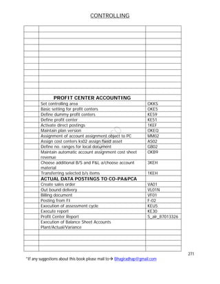 CONTROLLING
271
*If any suggestions about this book please mail to Bhagiradhap@gmail.com
PROFIT CENTER ACCOUNTING
Set controlling area OKKS
Basic setting for profit centers OKE5
Define dummy profit centers KE59
Define profit center KE51
Activate direct postings 1KEF
Maintain plan version OKEQ
Assignment of account assignment object to PC MM02
Assign cost centers ks02 assign fixed asset AS02
Define no. ranges for local document GB02
Maintain automatic account assignment cost sheet
revenue
OKB9
Choose additional B/S and P&L a/choose account
material
3KEH
Transferring selected b/s items 1KEH
ACTUAL DATA POSTINGS TO CO-PA&PCA
Create sales order VA01
Out bound delivery VL01N
Billing document VF01
Posting from FI F-02
Execution of assessment cycle KEU5
Execute report KE30
Profit Center Report S_alr_87013326
Execution of Balance Sheet Accounts
Plant/Actual/Variance
 
