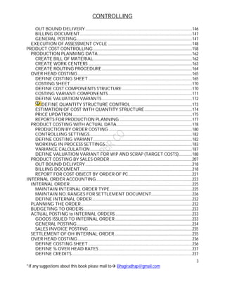 CONTROLLING
3
*If any suggestions about this book please mail to Bhagiradhap@gmail.com
OUT BOUND DELIVERY..............................................................................................................146
BILLING DOCUMENT....................................................................................................................147
GENERAL POSTING.......................................................................................................................147
EXECUTION OF ASSESSMENT CYCLE .......................................................................................148
PRODUCT COST CONTROLLING ......................................................................................................158
PRODUCTION PLANNING DATA.................................................................................................162
CREATE BILL OF MATERIAL......................................................................................................162
CREATE WORK CENTERS ...........................................................................................................163
CREATE ROUTING PROCEDURE.............................................................................................164
OVER HEAD COSTING......................................................................................................................165
DEFINE COSTING SHEET ...........................................................................................................165
COSTING SHEET..............................................................................................................................170
DEFINE COST COMPONENTS STRUCTURE........................................................................170
COSTING VARIANT: COMPONENTS.......................................................................................171
DEFINE VALUATION VARIANTS.............................................................................................172
DEFINE QUANTITY STRUCTURE CONTROL ...............................................................173
ESTIMATION OF COST WITH QUANTITY STRUCTURE.................................................174
PRICE UPDATION ...........................................................................................................................175
REPORTS FOR PRODUCTION PLANNING...........................................................................177
PRODUCT COSTING WITH ACTUAL DATA..............................................................................178
PRODUCTION BY ORDER COSTING ......................................................................................180
CONTROLLING SETTINGS..........................................................................................................182
DEFINE COSTING VARIANT......................................................................................................182
WORKING IN PROCESS SETTINGS..........................................................................................183
VARIANCE CALCULATION.........................................................................................................187
DEFINE VALUATION VARIANT FOR WIP AND SCRAP (TARGET COSTS)..............188
PRODUCT COSTING BY SALES ORDER.....................................................................................207
OUT BOUND DELIVERY..............................................................................................................218
BILLING DOCUMENT....................................................................................................................218
REPORT FOR COST OBJECT BY ORDER OF PC..................................................................221
INTERNAL ORDER ACCOUNTING...................................................................................................223
INTERNAL ORDER..............................................................................................................................225
MAINTAIN INTERNAL ORDER TYPE.....................................................................................225
MAINTAIN NO. RANGES FOR SETTLEMENT DOCUMENT..........................................226
DEFINE INTERNAL ORDER.......................................................................................................232
PLANNING THE ORDER...................................................................................................................232
BUDGETING TO ORDERS................................................................................................................233
ACTUAL POSTING to INTERNAL ORDERS ...............................................................................233
GOODS ISSUED TO INTERNAL ORDER................................................................................233
GENERAL POSTING.......................................................................................................................234
SALES INVOICE POSTING...........................................................................................................235
SETTLEMENT OF OH INTERNAL ORDER................................................................................235
OVER HEAD COSTING......................................................................................................................236
DEFINE COSTING SHEET ...........................................................................................................236
DEFINE % OVER HEAD RATES ................................................................................................237
DEFINE CREDITS............................................................................................................................237
 