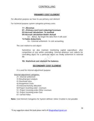 CONTROLLING
30
*If any suggestions about this book please mail to Bhagiradhap@gmail.com
PRIMARY COST ELEMENT
For allocation purpose we have to use primary cost element
For technical purpose system categories primary costs:
11 –Revenue
01 –Primary cost/cost reducing/revenues
03-Accrual calculation- % method
04-Accrual calculation-Debit=Actual
Ex: - Bonus. By forget the data then it will used
12-Sales deductions
Ex:- External settlement- In cost accounting
The cost related to cost object
Sometimes we also maintain monitoring capital expenditure, after
competition of cost within controlling. Internal whatever cost collects for
controlling object for a particular object we finally settlement in external
AA
90- Statistical cost element for balance.
SECONDARY COST ELEMENT
It is used for internal adjustment purpose
Internal adjustment categories:
21- Internal settlement
31-Result/project analysis
41-Overhead rates
42-Assignment Costs
43-Interanal Activity allocation
50-Project incoming order- revenues
51- Project incoming order-Other revenues
52- Project incoming order-Cost
61- Earned Value.
Note: Cost Element Categories for System defined. Usher Creation is not possible
 