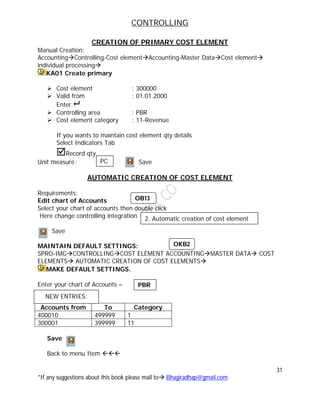 CONTROLLING
31
*If any suggestions about this book please mail to Bhagiradhap@gmail.com
CREATION OF PRIMARY COST ELEMENT
Manual Creation:
AccountingControlling-Cost elementAccounting-Master DataCost element
individual processing
KA01 Create primary
 Cost element : 300000
 Valid from : 01.01.2000
Enter 
 Controlling area : PBR
 Cost element category : 11-Revenue
If you wants to maintain cost element qty details
Select Indicators Tab
Record qty
Unit measure: Save
AUTOMATIC CREATION OF COST ELEMENT
Requirements:
Edit chart of Accounts
Select your chart of accounts then double click
Here change controlling integration
Save
MAINTAIN DEFAULT SETTINGS:
SPRO-IMGCONTROLLINGCOST ELEMENT ACCOUNTINGMASTER DATA COST
ELEMENTS AUTOMATIC CREATION OF COST ELEMENTS
MAKE DEFAULT SETTINGS.
Enter your chart of Accounts –
Accounts from To Category
400010 499999 1
300001 399999 11
Save
Back to menu Item 
PC
2. Automatic creation of cost element
NEW ENTRIES:
OB13
OKB2
PBR
 