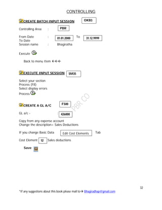 CONTROLLING
32
*If any suggestions about this book please mail to Bhagiradhap@gmail.com
CREATE BATCH INPUT SESSION
Controlling Area :
From Date : To
To Date
Session name : Bhagiratha
Execute
Back to menu Item 
EXECUTE INPUT SESSION
Select your section
Process (F8)
Select display errors
Process
CREATE A GL A/C
GL a/c - :
Copy from any expense account
Change the description= Sales Deductions
If you change Basic Data Tab
Cost Element Sales deductions
Save
12
OKB3
PBR
01.01.2000 31.12.9999
SM35
FS00
426000
Edit Cost Elements
 