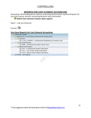 CONTROLLING
33
*If any suggestions about this book please mail to Bhagiradhap@gmail.com
REPORTS FOR COST ELEMENT ACCOUNTING
Accounting ControllingCost element accountingInformation Systemsreports for
cost and revenue element accountingmaster data information
-KA23 Cost element master data reports
Select all cost Elements
Execute
You Have Reports for Cost Element Accounting
 