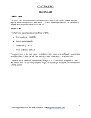 CONTROLLING
34
*If any suggestions about this book please mail to Bhagiradhap@gmail.com
OBJECT CLASS
DEFINITION
The object class is used to classify controlling objects such as cost centers, orders, and cost
objects, and to display the cost flows within CO from a business perspective. The classification
is made according to the SAP R/3 function list.
STRUCTURE
The following object classes are defined by SAP:
 Overhead costs (GKOST)
 Investments (INVST)
 Production (FERTG)
 Profit and sales (ERGEB)
The assignment of the cost center, cost object, sales order, and profitability segment to
an object class is fixed by SAP, but you can assign other objects as you require.
The table below shows an overview of the objects in CO with fixed assignments, and
the objects that can be freely assigned. If you do not assign an object, then the default
setting applies.
 