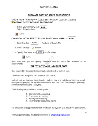 CONTROLLING
38
*If any suggestions about this book please mail to Bhagiradhap@gmail.com
ACTIVATE COST OF SALES ACCOUNTING
SPRO IMG FA (NEW)FA GLOBAL SETTING(NEW) LEDGERLEDGER
ACTIVATE COST OF SALES ACCOUNTING
 Select your company code
Select Activate status
Save.
CHANGE GL ACCOUNTS TO ASSIGN FUNCTIONAL AREA: -
 Enter Exp A/c Purchase of Goods A/c
 Select Change button
 Specify functional area manufacturing
Save.
Note: Like that you can specify functional area for every P&L Accounts as per
requirements.
DIRECT COST AND INDIRECT COST
Cost incurred by the organization may be direct cost or indirect cost.
The direct cost assigns to cost object or cost center.
Indirect cost are assigned to cost center. Indirect cost also called overheads for overall
management purpose the system maintain the over head cost controlling for planning
common monitoring and analyzing.
The following components to planning cost:-
1. Cost element accounting
2. Cost center accounting
3. Activity based costing
4. Internal order accounting acting
For allocation and apportionment of overheads the system uses the above components.
0100
PBR
FS00
40100
0
 