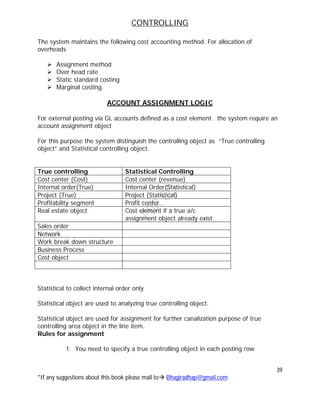 CONTROLLING
39
*If any suggestions about this book please mail to Bhagiradhap@gmail.com
The system maintains the following cost accounting method. For allocation of
overheads
 Assignment method
 Over head rate
 Static standard costing
 Marginal costing.
ACCOUNT ASSIGNMENT LOGIC
For external posting via GL accounts defined as a cost element . the system require an
account assignment object
For this purpose the system distinguish the controlling object as “True controlling
object” and Statistical controlling object.
True controlling Statistical Controlling
Cost center (Cost) Cost center (revenue)
Internal order(True) Internal Order(Statistical)
Project (True) Project (Statistical)
Profitability segment Profit center
Real estate object Cost element if a true a/c
assignment object already exist.
Sales order
Network
Work break down structure
Business Process
Cost object
Statistical to collect internal order only
Statistical object are used to analyzing true controlling object.
Statistical object are used for assignment for further canalization purpose of true
controlling area object in the line item.
Rules for assignment
1. You need to specify a true controlling object in each posting row
 