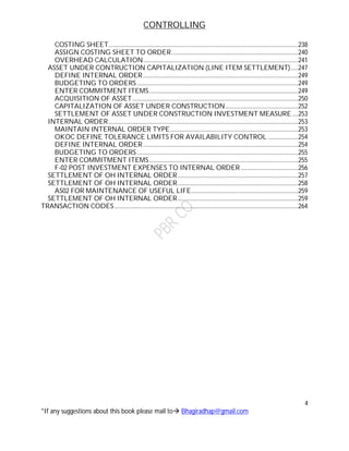 CONTROLLING
4
*If any suggestions about this book please mail to Bhagiradhap@gmail.com
COSTING SHEET..............................................................................................................................238
ASSIGN COSTING SHEET TO ORDER....................................................................................240
OVERHEAD CALCULATION.......................................................................................................241
ASSET UNDER CONTRUCTION CAPITALIZATION (LINE ITEM SETTLEMENT).....247
DEFINE INTERNAL ORDER.......................................................................................................249
BUDGETING TO ORDERS...........................................................................................................249
ENTER COMMITMENT ITEMS...................................................................................................249
ACQUISITION OF ASSET..............................................................................................................250
CAPITALIZATION OF ASSET UNDER CONSTRUCTION ................................................252
SETTLEMENT OF ASSET UNDER CONSTRUCTION INVESTMENT MEASURE....253
INTERNAL ORDER..............................................................................................................................253
MAINTAIN INTERNAL ORDER TYPE.....................................................................................253
OKOC DEFINE TOLERANCE LIMITS FOR AVAILABILITY CONTROL ....................254
DEFINE INTERNAL ORDER.......................................................................................................254
BUDGETING TO ORDERS...........................................................................................................255
ENTER COMMITMENT ITEMS...................................................................................................255
F-02 POST INVESTMENT EXPENSES TO INTERNAL ORDER ......................................256
SETTLEMENT OF OH INTERNAL ORDER................................................................................257
SETTLEMENT OF OH INTERNAL ORDER................................................................................258
AS02 FOR MAINTENANCE OF USEFUL LIFE.......................................................................259
SETTLEMENT OF OH INTERNAL ORDER................................................................................259
TRANSACTION CODES..........................................................................................................................264
 
