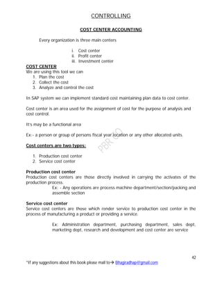 CONTROLLING
42
*If any suggestions about this book please mail to Bhagiradhap@gmail.com
COST CENTER ACCOUNTING
Every organization is three main centers
i. Cost center
ii. Profit center
iii. Investment center
COST CENTER
We are using this tool we can
1. Plan the cost
2. Collect the cost
3. Analyze and control the cost
In SAP system we can implement standard cost maintaining plan data to cost center.
Cost center is an area used for the assignment of cost for the purpose of analysis and
cost control.
It’s may be a functional area
Ex:- a person or group of persons fiscal year location or any other allocated units.
Cost centers are two types:
1. Production cost center
2. Service cost center
Production cost center
Production cost centers are those directly involved in carrying the activates of the
production process.
Ex: - Any operations are process machine department/section/packing and
assemble section
Service cost center
Service cost centers are those which render service to production cost center in the
process of manufacturing a product or providing a service.
Ex: Administration department, purchasing department, sales dept,
marketing dept, research and development and cost center are service
 