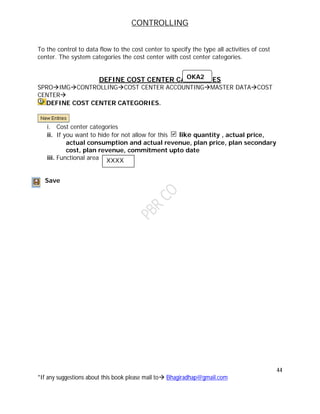 CONTROLLING
44
*If any suggestions about this book please mail to Bhagiradhap@gmail.com
To the control to data flow to the cost center to specify the type all activities of cost
center. The system categories the cost center with cost center categories.
DEFINE COST CENTER CATEGORIES
SPROIMGCONTROLLINGCOST CENTER ACCOUNTINGMASTER DATACOST
CENTER
DEFINE COST CENTER CATEGORIES.
i. Cost center categories
ii. If you want to hide for not allow for this like quantity , actual price,
actual consumption and actual revenue, plan price, plan secondary
cost, plan revenue, commitment upto date
iii. Functional area
Save
OKA2
XXXX
 