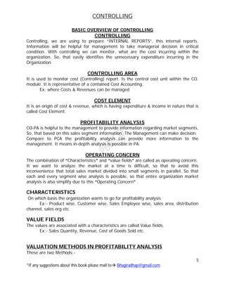 CONTROLLING
5
*If any suggestions about this book please mail to Bhagiradhap@gmail.com
BASIC OVERVIEW OF CONTROLLING
CONTROLLING
Controlling, we are using to prepare “INTERNAL REPORTS”, this internal reports.
Information will be helpful for management to take managerial decision in critical
condition. With controlling we can monitor, what are the cost incurring within the
organization. So, that easily identifies the unnecessary expenditure incurring in the
Organization.
CONTROLLING AREA
It is used to monitor cost (Controlling) report. Is the control cost unit within the CO.
module. It is representative of a contained Cost Accounting.
Ex: where Costs & Revenues can be managed
COST ELEMENT
It is an origin of cost & revenue, which is having expenditure & income in nature that is
called Cost Element.
PROFITABILITY ANALYSIS
CO-PA is helpful to the management to provide information regarding market segments,
So, that based on this sales segment information. The Management can make decision.
Compare to PCA the profitability analysis can provide more information to the
management. It means in-depth analysis is possible in PA.
OPERATING CONCERN
The combination of “Characteristics” and “value fields” are called as operating concern.
It we want to analyze the market at a time is difficult, so that to avoid this
inconvenience that total sales market divided into small segments in parallel. So that
each and every segment wise analysis is possible, so that entire organization market
analysis is also simplify due to this “Operating Concern” .
CHARACTERISTICS
On which basis the organization wants to go for profitability analysis
Ex:- Product wise, Customer wise, Sales Employee wise, sales area, distribution
channel, sales org etc.
VALUE FIELDS
The values are associated with a characteristics are called Value fields.
Ex:- Sales Quantity, Revenue, Cost of Goods Sold etc.
VALUATION METHODS IN PROFITABILITY ANALYSIS
These are two Methods:-
 