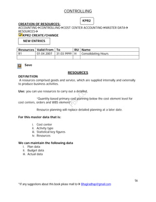 CONTROLLING
56
*If any suggestions about this book please mail to Bhagiradhap@gmail.com
CREATION OF RESOURCES:
ACCOUNTINGCONTROLLINGCOST CENTER ACCOUNTINGMASTER DATA
RESOURCES
KPR2 CREATE/CHANGE
Save
RESOURCES
DEFINITION
A resources comprised goods and service, which are supplied internally and externally
to produce business activities.
Use: you can use resources to carry out a detailed,
“Quantity based primary cost planning below the cost element level for
cost centers, orders and WBS element”.
Resource planning will replace detailed planning at a later date.
For this master data that is:
i. Cost center
ii. Activity type
iii. Statistical key figures
iv. Resources
We can maintain the following data
i. Plan data
ii. Budget data
iii. Actual data
Resources Valid From To RU Name
R1 01.04.2007 31.03.9999 H Consolidating Hours
KPR2
NEW ENTRIES
 