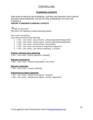 CONTROLLING
60
*If any suggestions about this book please mail to Bhagiradhap@gmail.com
PLANNING LAYOUTS
SPROIMGCONTROLLINGGERNERAL CONTROLLINGPRODUCTION STARTUP
PREPARATIONTRANSPORT SYSTEM SETTINGTRANSPORT SETTING FOR
PLANNING
IMPORT STANDARD PLANNING LAYOUTS
Click on document
SAP offers the following standard planning layouts
Cost center accounting
Cost element/activity input planning
 1-101= cost center, cost elements, activity-dependent/independent
 1-102= cost center, activity inputs, activity dependent/independent
 1-103= cost center, costs/revenue/ consumption
 1-152= cost center cost element comparison,22quarters
 1-153= cost center, cost element planning, 2 versions.
Activity /Activity price planning
1-201= cost center, activity type/price standard
Manual actual prices
1-N01= cost center, manual actual prices, cost center.
Resource planning
1-1R1= cost center: resource planning
Statistical key figure planning
1-301= cost center, statistical key figures, standard
1-302= cost center: statistical key figures, activity –dependent.
 