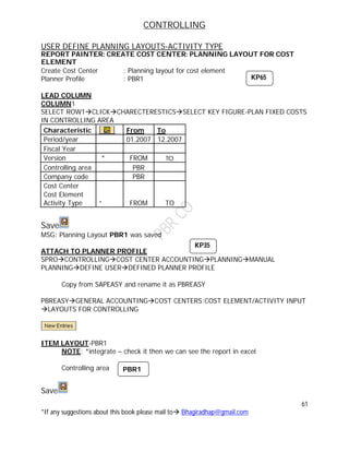 CONTROLLING
61
*If any suggestions about this book please mail to Bhagiradhap@gmail.com
USER DEFINE PLANNING LAYOUTS-ACTIVITY TYPE
REPORT PAINTER: CREATE COST CENTER: PLANNING LAYOUT FOR COST
ELEMENT
Create Cost Center : Planning layout for cost element
Planner Profile : PBR1
LEAD COLUMN
COLUMN1
SELECT ROW1CLICKCHARECTERESTICSSELECT KEY FIGURE-PLAN FIXED COSTS
IN CONTROLLING AREA
Characteristic From To
Period/year 01.2007 12.2007
Fiscal Year
Version * FROM TO
Controlling area PBR
Company code PBR
Cost Center
Cost Element
Activity Type * FROM TO
Save
MSG: Planning Layout PBR1 was saved
ATTACH TO PLANNER PROFILE
SPROCONTROLLINGCOST CENTER ACCOUNTINGPLANNINGMANUAL
PLANNINGDEFINE USERDEFINED PLANNER PROFILE
Copy from SAPEASY and rename it as PBREASY
PBREASYGENERAL ACCOUNTINGCOST CENTERS:COST ELEMENT/ACTIVITY INPUT
LAYOUTS FOR CONTROLLING
ITEM LAYOUT-PBR1
NOTE: *integrate – check it then we can see the report in excel
Controlling area PBR1
Save
KP65
KP35
PBR1
 