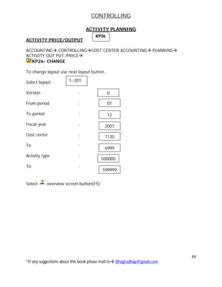 CONTROLLING
64
*If any suggestions about this book please mail to Bhagiradhap@gmail.com
ACTIVITY PLANNING
ACTIVITY PRICE/OUTPUT
ACCOUNTING CONTROLLINGCOST CENTER ACCOUNTING PLANNING
ACTIVITY OUT PUT /PRICE
KP26- CHANGE
To change layout use next layout button..
Select layout
Version :
From period :
To period :
Fiscal year :
Cost center :
To :
Activity type :
To :
Select overview screen button(F5)
KP26
1- 201
01
12
2007
1130
6999
500000
599999
0
 