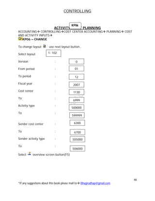 CONTROLLING
66
*If any suggestions about this book please mail to Bhagiradhap@gmail.com
ACTIVITY INPUT PLANNING
ACCOUNTING CONTROLLINGCOST CENTER ACCOUNTING PLANNING COST
AND ACTIVITY INPUTS
KP06 – CHANGE
To change layout use next layout button..
Select layout
Version :
From period :
To period :
Fiscal year :
Cost center :
To :
Activity type :
To :
Sender cost center :
To :
Sender activity type :
To :
Select overview screen button(F5)
1- 102
01
12
2007
1130
6999
500000
599999
0
KP06
6300
6700
505000
506000
 