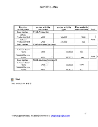 CONTROLLING
67
*If any suggestions about this book please mail to Bhagiradhap@gmail.com
Receiver
activity cost
sender activity
costcenter
sender activity
type
Plan variable
consumption Next
Cost center : 1130-Production
507000-
Production Unit 6300 506000 1080
507000-
Production Unit 6700 505000 900
Next
Cost center : 1200-Machine Section-I
501000-Labour
Hours 6300 5506000 900
500000-Machine
Hours 6700 5505000 1200 Next
Cost center : 1300-Machine Section-II
501000-Labour
Hours 6700 5505000 1500
500000-Machine
Hours 6300 5506000 600
Save
Back menu item 
 