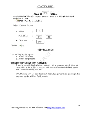 CONTROLLING
68
*If any suggestions about this book please mail to Bhagiradhap@gmail.com
PLAN RECONCILIATION
ACCOUNTINGCONTROLLINGCOST CENTER ACCOUNTINGPLANNING
PLANNING AIDS
KPSI –Plan Reconciliation
Select all cost Centers
 Version :
 Period from :
 Fiscal year :
Execute (F8)
COST PLANNING
Cost planning are two types
1. Activity dependent
2. Activity independent
ACTIVITY DEPENDENT COST PLANNING
A type of manual planning in which primary cost or revenues are calculated as
the product of the activity quantity or the quantity of the statistical key figures
and a factor defined by the user.
YRK: Planning with two activities is called activity dependent cost planning in this
case cost can be split into fixed variable.
KPSI
0
01 12
2007
 