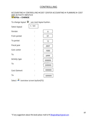 CONTROLLING
69
*If any suggestions about this book please mail to Bhagiradhap@gmail.com
ACCOUNTING CONTROLLINGCOST CENTER ACCOUNTING PLANNING COST
AND ACTIVITY INPUTS
KP06 – CHANGE
To change layout use next layout button..
Select layout
Version :
From period :
To period :
Fiscal year :
Cost center :
To :
Activity type :
To :
Cost Element :
To :
Select overview screen button(F5)
1- 101
01
12
2007
1000
6999
500000
599999
0
400000
499999
 