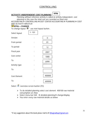 CONTROLLING
71
*If any suggestions about this book please mail to Bhagiradhap@gmail.com
ACTIVITY INDEPENDENT COST PLANNING
Planning without reference activity is called as activity independent. cost
planning in this case the total cost are recorded as fixed cost.
ACCOUNTING CONTROLLINGCOST CENTER ACCOUNTING PLANNING COST
AND ACTIVITY INPUTS
KP06 – CHANGE
To change layout use next layout button..
Select layout
Version :
From period :
To period :
Fiscal year :
Cost center :
To :
Activity type :
To :
Cost Element :
To :
Select overview screen button (F5)
 To do detailed planning select cost element 400100 raw material
consumption a/c Row
 Select menu bar Edit  detailed planning change/display
 You enter every raw material details as below
1- 101
01
12
2007
1000
6999
0
400000
499999
KP06
 