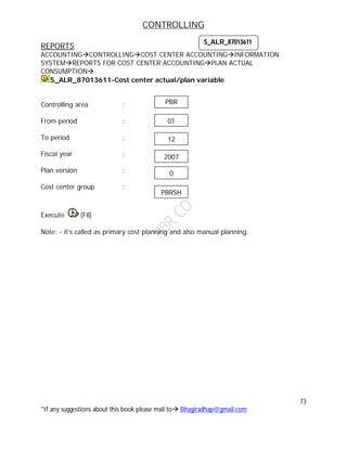 CONTROLLING
73
*If any suggestions about this book please mail to Bhagiradhap@gmail.com
REPORTS
ACCOUNTINGCONTROLLINGCOST CENTER ACCOUNTINGINFORMATION
SYSTEMREPORTS FOR COST CENTER ACCOUNTINGPLAN ACTUAL
CONSUMPTION
S_ALR_87013611-Cost center actual/plan variable
Controlling area :
From period :
To period :
Fiscal year :
Plan version :
Cost center group :
Execute (F8)
Note: - it’s called as primary cost planning and also manual planning.
S_ALR_87013611
01
12
2007
0
PBR
PBRSH
 