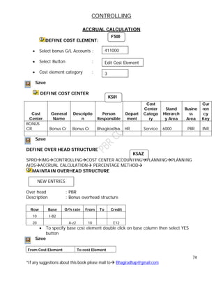 CONTROLLING
74
*If any suggestions about this book please mail to Bhagiradhap@gmail.com
ACCRUAL CALCULATION
DEFINE COST ELEMENT:
 Select bonus G/L Accounts :
 Select Button :
 Cost element category :
Save
DEFINE COST CENTER
Cost
Center
General
Name
Descriptio
n
Person
Responsible
Depart
ment
Cost
Center
Catego
ry
Stand
Hierarch
y Area
Busine
ss
Area
Cur
ren
cy
Key
BONUS
CR Bonus Cr Bonus Cr Bhagiradha HR Service 6000 PBR INR
Save
DEFINE OVER HEAD STRUCTURE
SPROIMGCONTROLLINGCOST CENTER ACCOUNTINGPLANNINGPLANNING
AIDSACCRUAL CALCULATION PERCENTAGE METHOD
MAINTAIN OVERHEAD STRUCTURE
Over head : PBR
Description : Bonus overhead structure
Row Base O/h rate From To Credit
10 I-B2
20 A-z2 10 E12
 To specify base cost element double click on base column then select YES
button
Save
From Cost Element To cost Element
FS00
411000
Edit Cost Element
3
KS01
KSAZ
NEW ENTRIES
 