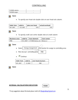CONTROLLING
75
*If any suggestions about this book please mail to Bhagiradhap@gmail.com
410000 salaries -
403000 wages -
Save
 To specify over head rate double click on over head rate column.
Valid from valid to plan over head actual overhead
001.2007 012.2007 10% 10%
Save
 To specify credit cost center double click on credit column
Business area valid to Cost element Cost center
PBR 012.2007 411000-bonus a/c Bonus cr
Save
 Select (F5) button for assign to controlling area
 Plan Accrual controlling area
 Continue
Valid from valid to over head structure
001.2007 12.2007 PBR
Save
ACCRUAL CALCULATION EXECUTION
Change Assignment
PBR
KSA8
 