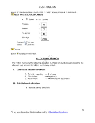CONTROLLING
76
*If any suggestions about this book please mail to Bhagiradhap@gmail.com
ACCOUNTINGCONTROLLINGCOST ELEMENT ACCOUNTING PLANNING
KSA8- ACCRUAL CALCULATION
 Select all cost centers
Version :
Period :
To period :
Fiscal yr :
Deselect Test run
Select Detail list
Execute
Select next list level button.
ALLOCATION METHOD
The system maintains the following allocation methods for distributing or allocating the
allocated cost from sender object to receiving object.
I. Cost based allocation methods
1. Periodic re-posting ---- primary
2. Distribution ---- primary
3. Assessment ----- Primary and Secondary
II. Activity based allocation
4. Indirect activity allocation
0
01
12
2007
 
