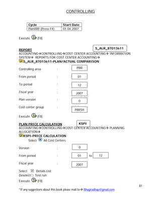 CONTROLLING
81
*If any suggestions about this book please mail to Bhagiradhap@gmail.com
Cycle Start Date
Plan000 (Press F4) 01.04.2007
Execute (F8)
REPORT
ACCOUNTINGCONTROLLINGCOST CENTER ACCOUNTING INFORMATION
SYSTEM REPORTS FOR COST CENTER ACCOUNTING
S_ALR_87013611-PLAN/ACTUAL COMPARISON
Controlling area :
From period :
To period :
Fiscal year :
Plan version :
Cost center group :
Execute (F8)
PLAN PRICE CALCULATION
ACCOUNTINGCONTROLLINGCOST CENTER ACCOUNTING PLANNING
ALLOCATION
KSPI-PRICE CALCULATION
Select All Cost Centers
Version :
From period : to
Fiscal year :
Select Details List
Deselect Test run
Execute (F8)
S_ALR_87013611
01
12
2007
0
PBR
PBRSH
01 12
2007
0
KSPI
 