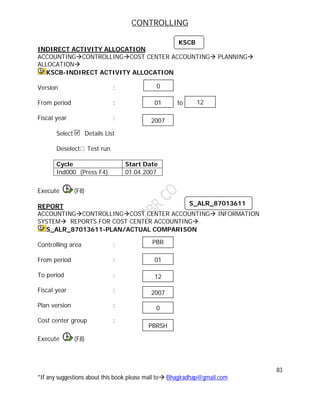 CONTROLLING
83
*If any suggestions about this book please mail to Bhagiradhap@gmail.com
INDIRECT ACTIVITY ALLOCATION
ACCOUNTINGCONTROLLINGCOST CENTER ACCOUNTING PLANNING
ALLOCATION
KSCB-INDIRECT ACTIVITY ALLOCATION
Version :
From period : to
Fiscal year :
Select Details List
Deselect Test run
Cycle Start Date
Ind000 (Press F4) 01.04.2007
Execute (F8)
REPORT
ACCOUNTINGCONTROLLINGCOST CENTER ACCOUNTING INFORMATION
SYSTEM REPORTS FOR COST CENTER ACCOUNTING
S_ALR_87013611-PLAN/ACTUAL COMPARISON
Controlling area :
From period :
To period :
Fiscal year :
Plan version :
Cost center group :
Execute (F8)
KSCB
01 12
2007
0
S_ALR_87013611
01
12
2007
0
PBR
PBRSH
 