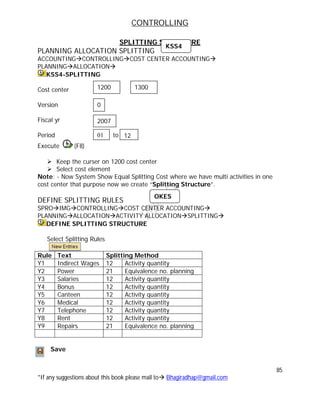 CONTROLLING
85
*If any suggestions about this book please mail to Bhagiradhap@gmail.com
SPLITTING STRUCTURE
PLANNING ALLOCATION SPLITTING
ACCOUNTINGCONTROLLINGCOST CENTER ACCOUNTING
PLANNINGALLOCATION
KSS4-SPLITTING
Cost center
Version
Fiscal yr
Period t to
Execute (F8)
 Keep the curser on 1200 cost center
 Select cost element
Note: - Now System Show Equal Splitting Cost where we have multi activities in one
cost center that purpose now we create “Splitting Structure”.
DEFINE SPLITTING RULES
SPROIMGCONTROLLINGCOST CENTER ACCOUNTING
PLANNINGALLOCATIONACTIVITY ALLOCATIONSPLITTING
DEFINE SPLITTING STRUCTURE
Select Splitting Rules
Rule Text Splitting Method
Y1 Indirect Wages 12 Activity quantity
Y2 Power 21 Equivalence no. planning
Y3 Salaries 12 Activity quantity
Y4 Bonus 12 Activity quantity
Y5 Canteen 12 Activity quantity
Y6 Medical 12 Activity quantity
Y7 Telephone 12 Activity quantity
Y8 Rent 12 Activity quantity
Y9 Repairs 21 Equivalence no. planning
Save
OKES
KSS4
2007
01 12
1200 1300
0
 
