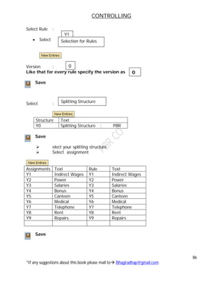 CONTROLLING
86
*If any suggestions about this book please mail to Bhagiradhap@gmail.com
Select Rule :
 Select
Version :
Like that for every rule specify the version as
Save
Select :
Structure Text
Y0 Splitting Structure : PBR
Save
 elect your splitting structure
 Select assignment
Assignments Text Rule Text
Y1 Indirect Wages Y1 Indirect Wages
Y2 Power Y2 Power
Y3 Salaries Y3 Salaries
Y4 Bonus Y4 Bonus
Y5 Canteen Y5 Canteen
Y6 Medical Y6 Medical
Y7 Telephone Y7 Telephone
Y8 Rent Y8 Rent
Y9 Repairs Y9 Repairs
Save
Y1
Selection for Rules
Splitting Structure
0
0
 