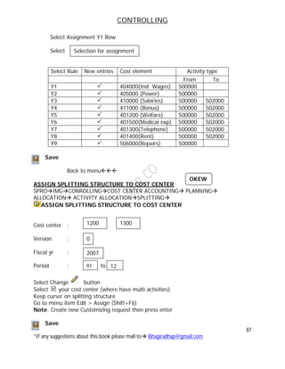 CONTROLLING
87
*If any suggestions about this book please mail to Bhagiradhap@gmail.com
Select Assignment Y1 Row
Select
Select Rule New entries Cost element Activity type
From To
Y1  404000(Ind. Wages) 500000
Y2  405000 (Power) 500000
Y3  410000 (Salaries) 500000 502000
Y4  411000 (Bonus) 500000 502000
Y5  401200 (Welfare) 500000 502000
Y6  401500(Medical exp) 500000 502000
Y7  401300(Telephone) 500000 502000
Y8  401400(Rent) 500000 502000
Y9  506000(Repairs) 500000
Save
Back to menu
ASSIGN SPLITTING STRUCTURE TO COST CENTER
SPROIMGCONROLLINGCOST CENTER ACCOUNTING PLANNING
ALLOCATION ACTIVITY ALLOCATIONSPLITTING
ASSIGN SPLITTING STRUCTURE TO COST CENTER
Cost center :
Version :
Fiscal yr :
Period : to to
Select Change button
Select your cost center (where have multi activities)
Keep curser on splitting structure
Go to menu item Edit > Assign (Shift+F6)
Note: Create new Customizing request then press enter
Save
Selection for assignment
2007
01 12
1200 1300
0
OKEW
 