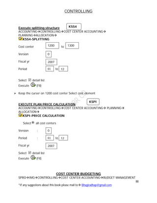 CONTROLLING
88
*If any suggestions about this book please mail to Bhagiradhap@gmail.com
Execute splitting structure
ACCOUNTINGCONTROLLINGCOST CENTER ACCOUNTING
PLANNINGALLOCATION
KSS4-SPLITTING
Cost center to
Version
Fiscal yr
Period t to
Select detail list
Execute (F8)
 Keep the curser on 1200 cost center Select cost element
EXECUTE PLAN PRICE CALCULATION
ACCOUNTINGCONTROLLINGCOST CENTER ACCOUNTING PLANNING
ALLOCATION
KSPI-PRICE CALCULATION
Select all cost centers
Version :
Period : to
Fiscal yr
Select detail list
Execute (F8)
COST CENTER BUDGETING
SPROIMGCONTROLLINGCOST CENTER ACCOUNTINGBUDGET MANAGEMENT
KSS4
2007
01 12
1200 1300
0
2007
0
01 12
KSPI
 