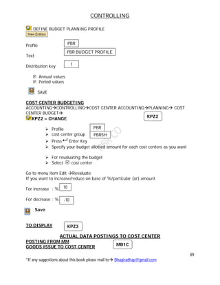 CONTROLLING
89
*If any suggestions about this book please mail to Bhagiradhap@gmail.com
DEFINE BUDGET PLANNING PROFILE
Profile
Text
Distribution key
Annual values
Period values
SAVE
COST CENTER BUDGETING
ACCOUNTINGCONTROLLINGCOST CENTER ACCOUNTINGPLANNING COST
CENTER BUDGET
KPZ2 – CHANGE
 Profile
 cost center group
 Press Enter Key
 Specify your budget allotted amount for each cost centers as you want
 For revaluating the budget
 Select cost center
Go to menu item Edit Revaluate
If you want to increase/reduce on base of %/particular (or) amount
For increase : %
For decrease : %
Save
TO DISPLAY
ACTUAL DATA POSTINGS TO COST CENTER
POSTING FROM MM
GOODS ISSUE TO COST CENTER
10
-10
KPZ2
KPZ3
MB1C
PBR
PBR BUDGET PROFILE
1
PBR
PBRSH
 
