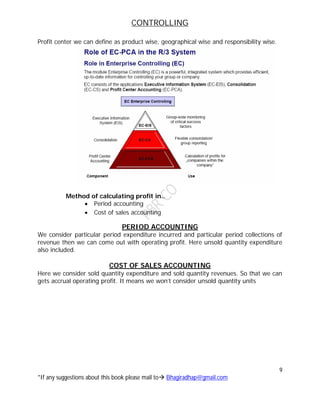 CONTROLLING
9
*If any suggestions about this book please mail to Bhagiradhap@gmail.com
Profit center we can define as product wise, geographical wise and responsibility wise.
Method of calculating profit in..
 Period accounting
 Cost of sales accounting
PERIOD ACCOUNTING
We consider particular period expenditure incurred and particular period collections of
revenue then we can come out with operating profit. Here unsold quantity expenditure
also included.
COST OF SALES ACCOUNTING
Here we consider sold quantity expenditure and sold quantity revenues. So that we can
gets accrual operating profit. It means we won’t consider unsold quantity units
 