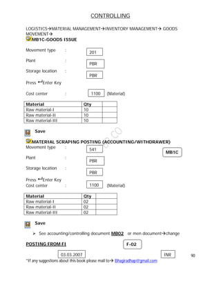 CONTROLLING
90
*If any suggestions about this book please mail to Bhagiradhap@gmail.com
LOGISTICSMATERIAL MANAGEMENTINVENTORY MANAGEMENT GOODS
MOVEMENT
MB1C-GOODS ISSUE
Movement type :
Plant :
Storage location :
Press  Enter Key
Cost center : (Material)
Material Qty
Raw material-I 10
Raw material-II 10
Raw material-III 10
Save
MATERIAL SCRAPING POSTING (ACCOUNTING/WITHDRAWER)
Movement type :
Plant :
Storage location :
Press  Enter Key
Cost center : (Material)
Material Qty
Raw material-I 02
Raw material-II 02
Raw material-III 02
Save
 See accounting/controlling document MB02 or men documentchange
POSTING FROM FI
201
PBR
PBR
1100
MB1C
541
PBR
PBR
1100
F-02
03.03.2007 INR
 