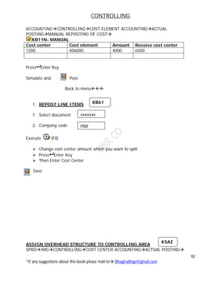 CONTROLLING
92
*If any suggestions about this book please mail to Bhagiradhap@gmail.com
ACCOUNTINGCONTROLLINGCOST ELEMENT ACCOUNTINGACTUAL
POSTINGMANUAL REPOSTING OF COST
KB11N- MANUAL
Cost center Cost element Amount Receive cost center
1200 406000 4000 6500
Press Enter Key
Simulate and Post
Back to menu
1. REPOST LINE ITEMS
1. Select document
2. Company code
Execute (F8)
 Change cost center amount which you want to split
 Press Enter Key
 Then Enter Cost Center
Save
ASSIGN OVERHEAD STRUCTURE TO CONTROLLING AREA
SPROIMGCONTROLLINGCOST CENTER ACCOUNTINGACTUAL POSTING
KB61
xxxxxxx
PBR
KSAZ
 