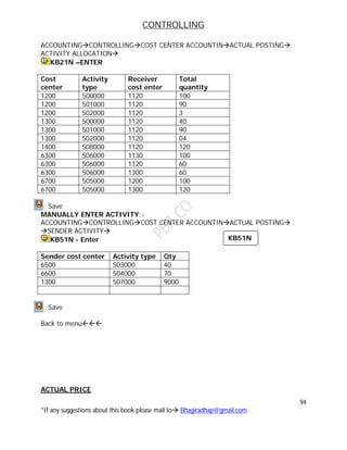 CONTROLLING
94
*If any suggestions about this book please mail to Bhagiradhap@gmail.com
ACCOUNTINGCONTROLLINGCOST CENTER ACCOUNTINACTUAL POSTING
ACTIVITY ALLOCATION
KB21N –ENTER
Cost
center
Activity
type
Receiver
cost enter
Total
quantity
1200 500000 1120 100
1200 501000 1120 90
1200 502000 1120 3
1300 500000 1120 40
1300 501000 1120 90
1300 502000 1120 04
1400 508000 1120 120
6300 506000 1130 100
6300 506000 1120 60
6300 506000 1300 60
6700 505000 1200 100
6700 505000 1300 120
Save
MANUALLY ENTER ACTIVITY:-
ACCOUNTINGCONTROLLINGCOST CENTER ACCOUNTINACTUAL POSTING
SENDER ACTIVITY
KB51N - Enter
Sender cost center Activity type Qty
6500 503000 40
6600 504000 70
1300 507000 9000
Save
Back to menu
ACTUAL PRICE
KB51N
 
