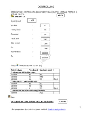 CONTROLLING
95
*If any suggestions about this book please mail to Bhagiradhap@gmail.com
ACCOUNTINGCONTROLLINGCOST CENTER ACCOUNTINACTUAL POSTING
ACTUAL PRICE
KBK6-ENTER
Select layout
Version :
From period :
To period :
Fiscal year :
Cost center :
To :
Activity type :
To :
Select overview screen button (F5)
Activity type Fixed cost Variable cost
Cost center:1200-Machine-I
500000 45 45
501000 15 115
502000 05 50 Next
Cost Center-1300-Machine-II
500000 46 50
501000 10 92
502000 5 55 Next
Cost center:1400-Assembling Section
508000 120
Save
ENTERING ACTUAL STATISTICAL KEY FIGURES
KBK6
1- N01
06
06
2007
1200
1400
500000
599999
0
KB31N
 