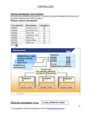 CONTROLLING
97
*If any suggestions about this book please mail to Bhagiradhap@gmail.com
DEFINE SECONDARY COST ELEMENT
ACCOUNTINGCONTROLLINGCOST CENTER ACCOUNTINGMASTER DATACOST
ELEMENTINDIVIDUAL PROCESSING
KA06-CREATE SECONDARY
Cost element Description categories
600000 Canteen cost 42
601000 personnel cost 42
602000 store cost 42
603000 telephone cost 42
604000 Rent cost 42
605000 Sales& Mktg 42
606000 Admi cost 42
Save
DEFINE ASSESSMENT CYCLE S_ALR_87005742 /KSU1
 