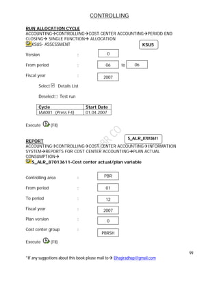 CONTROLLING
99
*If any suggestions about this book please mail to Bhagiradhap@gmail.com
RUN ALLOCATION CYCLE
ACCOUNTINGCONTROLLINGCOST CENTER ACCOUNTINGPERIOD END
CLOSING SINGLE FUNCTION ALLOCATION
KSU5- ASSESSMENT
Version :
From period : to
Fiscal year :
Select Details List
Deselect Test run
Cycle Start Date
IAA001 (Press F4) 01.04.2007
Execute (F8)
REPORT
ACCOUNTINGCONTROLLINGCOST CENTER ACCOUNTINGINFORMATION
SYSTEMREPORTS FOR COST CENTER ACCOUNTINGPLAN ACTUAL
CONSUMPTION
S_ALR_87013611-Cost center actual/plan variable
Controlling area :
From period :
To period :
Fiscal year :
Plan version :
Cost center group :
Execute (F8)
S_ALR_87013611
01
12
2007
0
PBR
PBRSH
KSU5
06 06
2007
0
 