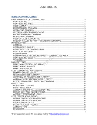 CONTROLLING
1
*If any suggestions about this book please mail to Bhagiradhap@gmail.com
INDEX CONTROLLING
BASIC OVERVIEW OF CONTROLLING...............................................................................................5
CONTROLLING.........................................................................................................................................5
CONTROLLING AREA............................................................................................................................5
COST ELEMENT........................................................................................................................................5
PROFITABILITY ANALYSIS..................................................................................................................5
OPERATING CONCERN........................................................................................................................5
INTERNAL ORDER MANAGEMENT................................................................................................7
PROFITCENTER ACCOUNTING........................................................................................................8
PERIOD ACCOUNTING.........................................................................................................................9
COST OF SALES ACCOUNTING .........................................................................................................9
FLOW OF VALUES TO PROFIT CENTER ACCOUNTING......................................................10
INTRODUCTION.........................................................................................................................................11
COSTING....................................................................................................................................................12
COSTING TECHNIQUES .....................................................................................................................12
COMPONENTS OF CONTROLLING...............................................................................................13
CONTROLLING OBJECTS...................................................................................................................20
COSTING DATA......................................................................................................................................20
COMPANY CODE RELATIONSHIP WITH CONTROLLING AREA.....................................21
CONTROLLING OBJECTS...................................................................................................................21
VERSIONS..................................................................................................................................................22
BASIC SETTINGS.........................................................................................................................................25
MAINTAIN CONTROLLING AREA..................................................................................................25
MAINTAIN NO. RANGES ....................................................................................................................26
MAINTAIN VERSION............................................................................................................................27
COST ELEMENTING ACCOUNTING..................................................................................................28
PRIMARY COST ELEMENT.................................................................................................................30
SECONDARY COST ELEMENT.........................................................................................................30
CREATION OF PRIMARY COST ELEMENT.................................................................................31
AUTOMATIC CREATION OF COST ELEMENT..........................................................................31
REPORTS FOR COST ELEMENT ACCOUNTING.......................................................................33
OBJECT CLASS..............................................................................................................................................34
PERIOD-END CLOSING ......................................................................................................................36
FUNCTIONAL AREA.............................................................................................................................37
ACTIVATE COST OF SALES ACCOUNTING................................................................................38
DIRECT COST AND INDIRECT COST............................................................................................38
ACCOUNT ASSIGNMENT LOGIC ....................................................................................................39
COST CENTER ACCOUNTING..............................................................................................................42
DEFINE COST CENTER CATEGORIES .........................................................................................44
DEFINE COST CENTER GROUP......................................................................................................46
CREATE COST CENTER ......................................................................................................................47
STATISTICAL KEY FIGURES..............................................................................................................48
ACTIVITY TYPE ......................................................................................................................................50
RESOURCES..............................................................................................................................................56
 