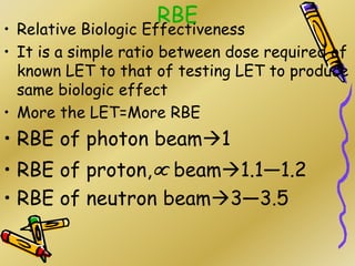 RBE
• Relative Biologic Effectiveness
• It is a simple ratio between dose required of
known LET to that of testing LET to produce
same biologic effect
• More the LET=More RBE
• RBE of photon beam1
• RBE of proton, beam1.1—1.2
• RBE of neutron beam3—3.5
 