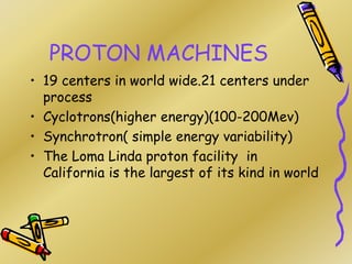PROTON MACHINES
• 19 centers in world wide.21 centers under
process
• Cyclotrons(higher energy)(100-200Mev)
• Synchrotron( simple energy variability)
• The Loma Linda proton facility in
California is the largest of its kind in world
 
