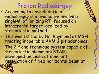 Proton Radiosurgey
• According to Laskell defined
radiosurgey is a procedure involving
single# of ionizing RT focused on
intracranial target localized by
stereotactic method
• This was 1st led by Dr, Raymond at MGH
treating inoperable AVM & pit adenomas
• The 2nd one technique system capable of
stereotactic alignment(STAR)
developed because of inherent
restriction of fixed horizontal beam at
HCL
 