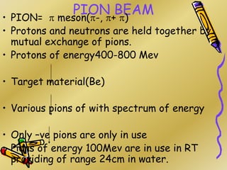 PION BEAM
• PION=  meson(-, + )
• Protons and neutrons are held together by
mutual exchange of pions.
• Protons of energy400-800 Mev
• Target material(Be)
• Various pions of with spectrum of energy
• Only –ve pions are only in use
• Pions of energy 100Mev are in use in RT
providing of range 24cm in water.
 
