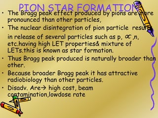 PION STAR FORMATION
• The Bragg peak effect produced by pions are more
pronounced than other particles,
• The nuclear disintegration of pion particle results
in release of several particles such as p,  ,n,
etc.having high LET properties& mixture of
LETs.this is known as star formation.
• Thus Bragg peak produced is naturally broader than
other.
• Because broader Bragg peak it has attractive
radiobiology than other particles.
• Disadv. Are high cost, beam
contamination,lowdose rate
•
 
