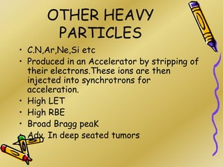 OTHER HEAVY
PARTICLES
• C.N,Ar,Ne,Si etc
• Produced in an Accelerator by stripping of
their electrons.These ions are then
injected into synchrotrons for
acceleration.
• High LET
• High RBE
• Broad Bragg peaK
• Adv. In deep seated tumors
 
